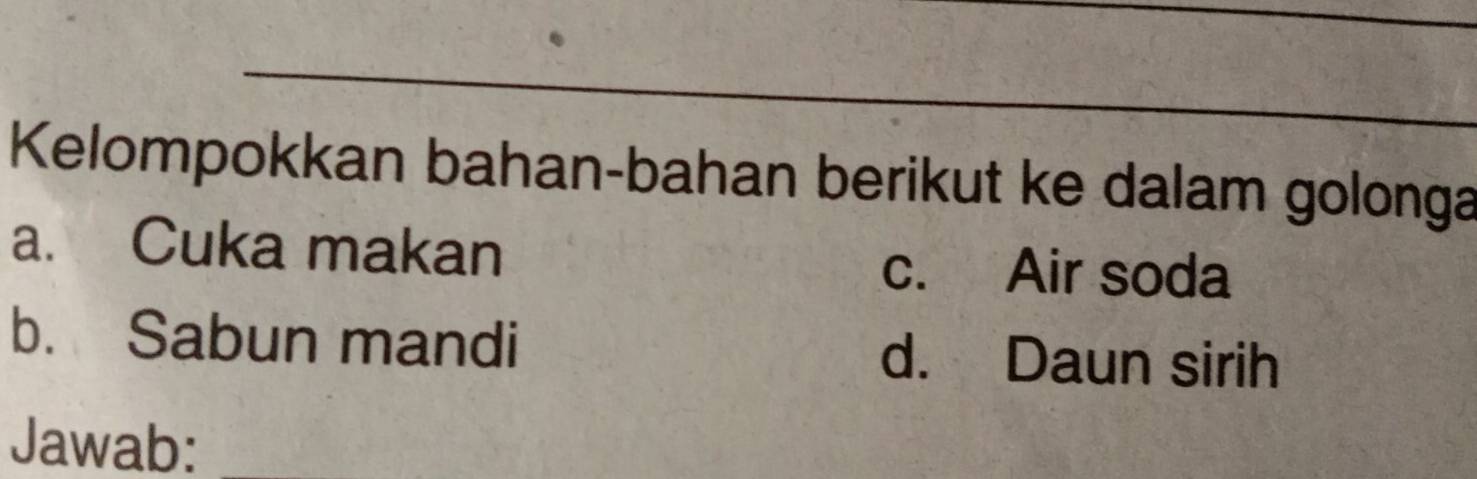 Kelompokkan bahan-bahan berikut ke dalam golonga 
a. Cuka makan c. Air soda 
b. Sabun mandi d. Daun sirih 
Jawab: