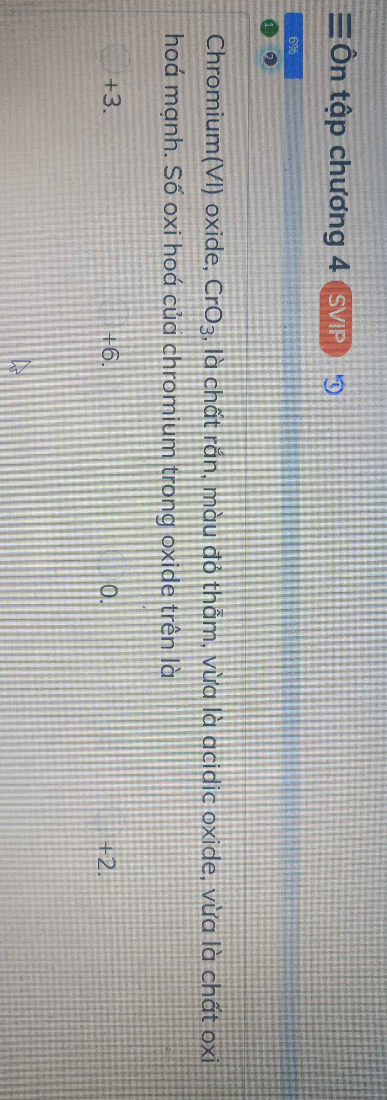 Ôn tập chương 4 S /IP
6%
Chromium(VI) oxide, CrO_3 , là chất rắn, màu đỏ thẫm, vừa là acidic oxide, vừa là chất oxi
hoá mạnh. Số oxi hoá của chromium trong oxide trên là
+3. +6. 0. +2.