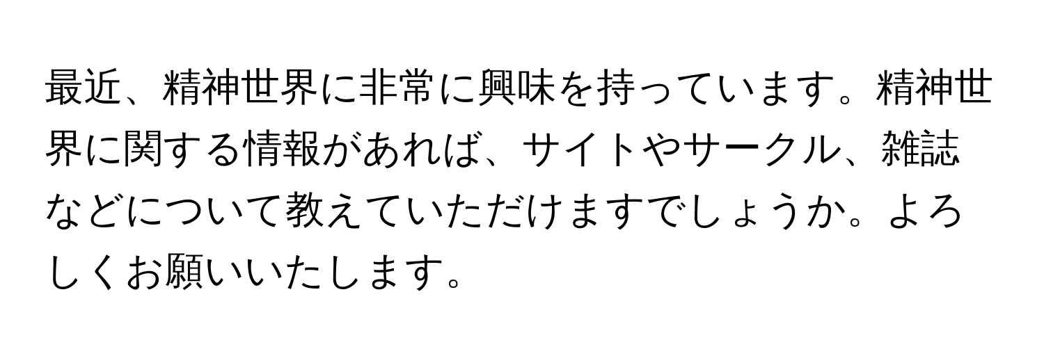 最近、精神世界に非常に興味を持っています。精神世界に関する情報があれば、サイトやサークル、雑誌などについて教えていただけますでしょうか。よろしくお願いいたします。