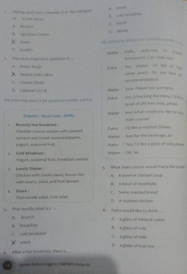 A. snack
s. Shrimp and Corn Chowder is in the category
B. cold breakfast
of ... in the menu.
C lunch
A. dessert
D. dinney
B. signature Salads
soups The following dlatng is for questions numbe Cop
D. poultry
Waiter : Hello, welcome to Grss
3. The most expensive appetizer is .. . Restaurant. Can I help you!
A. Onion Rings Putra : Yes, please. I'd like to haw
Seared Crab Cakes
some lunch. Do you have an
C. Cheese Sticks
recommendation?
D. Calamari 1/2 LB Waiter : Sure. Please see our menu.
The following menu is for questions number 3 and 4. Putra : Yes, (checking the menu) I'dike s
bowl of chicken soup, please.
Diabetic - Meal Code - DBML Waiter: And what would you like for you
main course?
1. Brunch/ Hot breakfast :
Cheddar cheese omelet with sauteed Putra : I'd like a roasted chicken.
spinach and sweet roasted peppers, Waiter : And for the beverage, sir!
yogurt, seasonal fruit. Putra : Yes, I'd like a glass of cola, pleae
2. Cold Breakfast : Waiter : OK. Sír.
Yogurt, seasonal fruit, breakfast cookies
3. Lunch/ Dinner : 5. What main course would Putra like to ear
Chicken with creole sauce, brown rice A. A bowl of chicken soup
with beans, salad, and fruit dessert B. A bowl of meatballs
4. Snack : C. Some roasted bread
Thai noodle salad, fruit salad
D. A roasted chicken
3. Thai noodle salad is a .... 6. Putra would like to drink ....
A. brunch A. a glass of mineral water
B. breakfast B. a glass of cola
C. cold breakfast C. a glass of milk
snack
D. a glass of iced tea
4 After a hot breakfast, there is ....
Splash Babasa Inggris ( SMP/MTs Kelas VII
