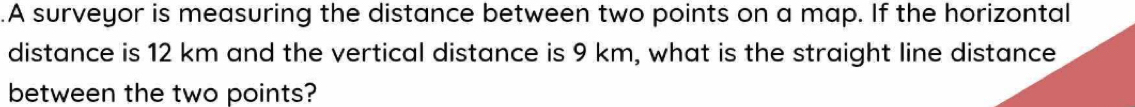 .A surveyor is measuring the distance between two points on a map. If the horizontal 
distance is 12 km and the vertical distance is 9 km, what is the straight line distance 
between the two points?