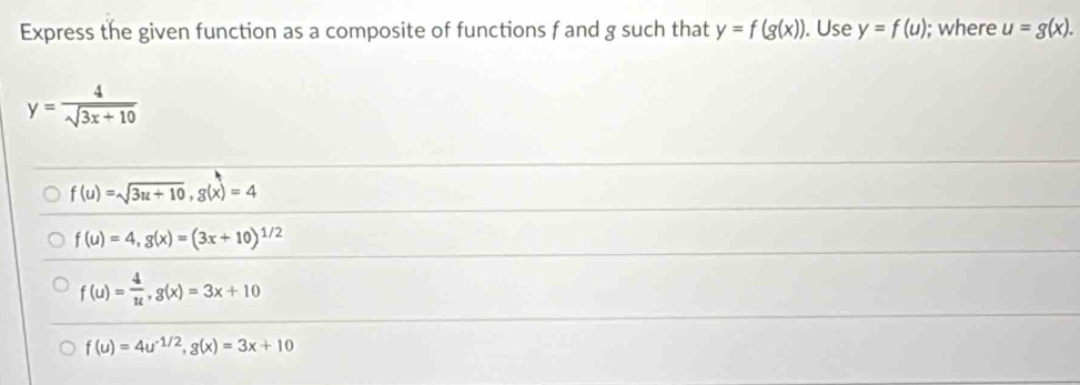 Express the given function as a composite of functions f and g such that y=f(g(x)). Use y=f(u); where u=g(x).
y= 4/sqrt(3x+10) 
f(u)=sqrt(3u+10), g(x)=4
f(u)=4, g(x)=(3x+10)^1/2
f(u)= 4/u , g(x)=3x+10
f(u)=4u^(-1/2), g(x)=3x+10