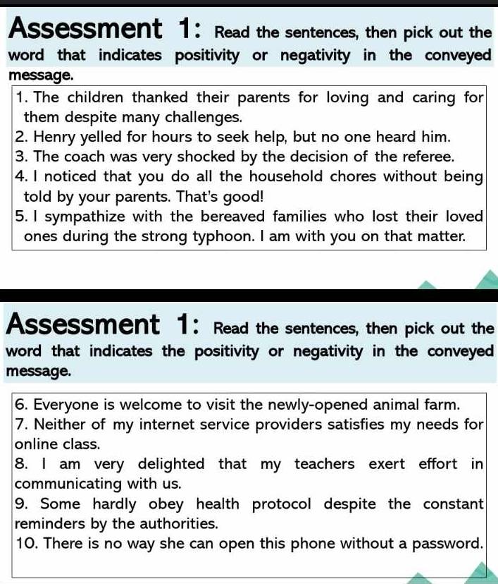 Assessment 1: Read the sentences, then pick out the 
word that indicates positivity or negativity in the conveyed 
message. 
1. The children thanked their parents for loving and caring for 
them despite many challenges. 
2. Henry yelled for hours to seek help, but no one heard him. 
3. The coach was very shocked by the decision of the referee. 
4. I noticed that you do all the household chores without being 
told by your parents. That's good! 
5. I sympathize with the bereaved families who lost their loved 
ones during the strong typhoon. I am with you on that matter. 
Assessment 1: Read the sentences, then pick out the 
word that indicates the positivity or negativity in the conveyed 
message. 
6. Everyone is welcome to visit the newly-opened animal farm. 
7. Neither of my internet service providers satisfies my needs for 
online class. 
8. I am very delighted that my teachers exert effort in 
communicating with us. 
9. Some hardly obey health protocol despite the constant 
reminders by the authorities. 
10. There is no way she can open this phone without a password.