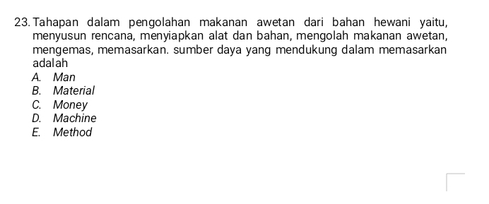 Tahapan dalam pengolahan makanan awetan dari bahan hewani yaitu,
menyusun rencana, menyiapkan alat dan bahan, mengolah makanan awetan,
mengemas, memasarkan. sumber daya yang mendukung dalam memasarkan
adalah
A. Man
B. Material
C. Money
D. Machine
E. Method