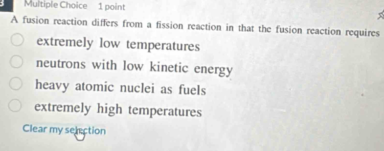 A fusion reaction differs from a fission reaction in that the fusion reaction requires
extremely low temperatures
neutrons with low kinetic energy
heavy atomic nuclei as fuels
extremely high temperatures
Clear my selection