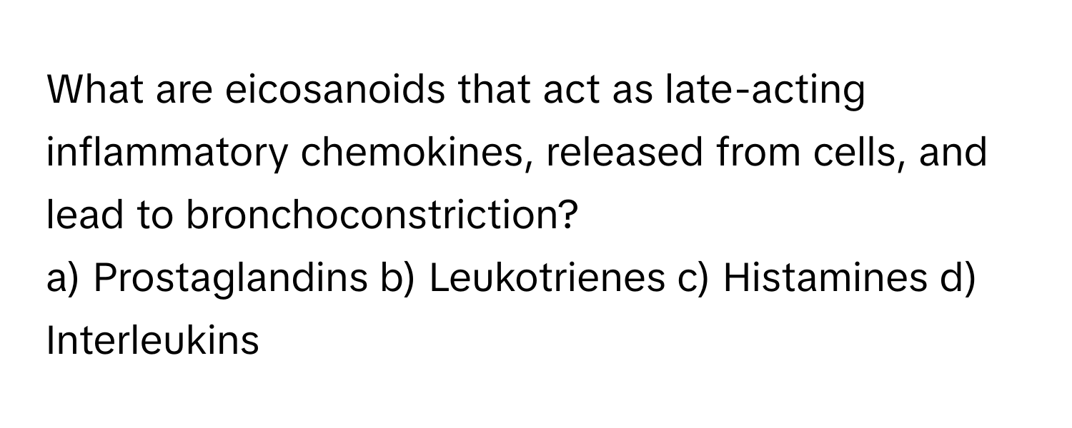 What are eicosanoids that act as late-acting inflammatory chemokines, released from cells, and lead to bronchoconstriction?
a) Prostaglandins b) Leukotrienes c) Histamines d) Interleukins