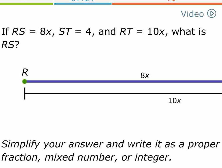 Video (D 
If RS=8x, ST=4 , and RT=10x , what is
RS? 
Simplify your answer and write it as a proper 
fraction, mixed number, or integer.