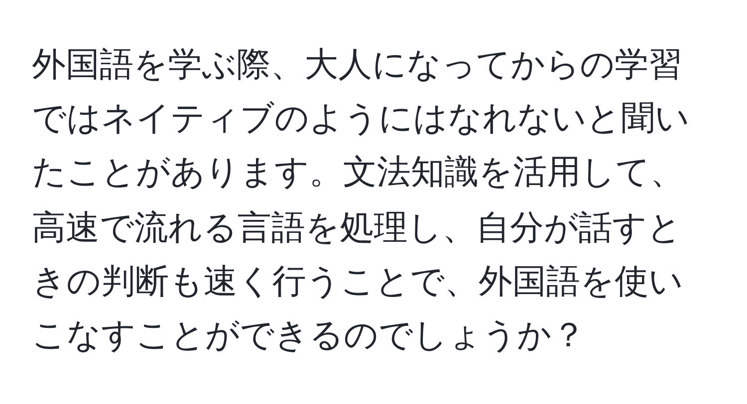 外国語を学ぶ際、大人になってからの学習ではネイティブのようにはなれないと聞いたことがあります。文法知識を活用して、高速で流れる言語を処理し、自分が話すときの判断も速く行うことで、外国語を使いこなすことができるのでしょうか？