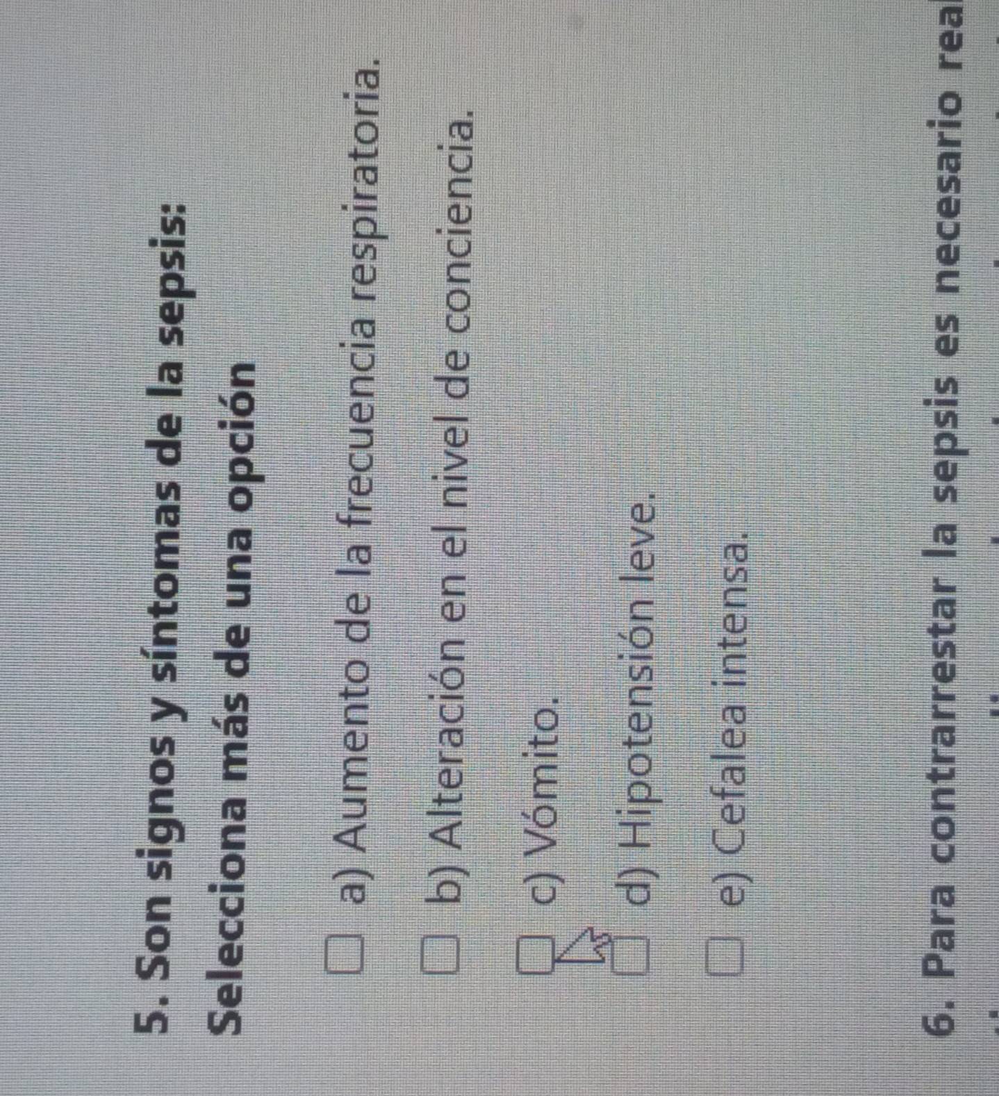 Son signos y síntomas de la sepsis:
Selecciona más de una opción
a) Aumento de la frecuencia respiratoria.
b) Alteración en el nivel de conciencia.
c) Vómito.
d) Hipotensión leve.
e) Cefalea intensa.
6. Para contrarrestar la sepsis es necesario rea