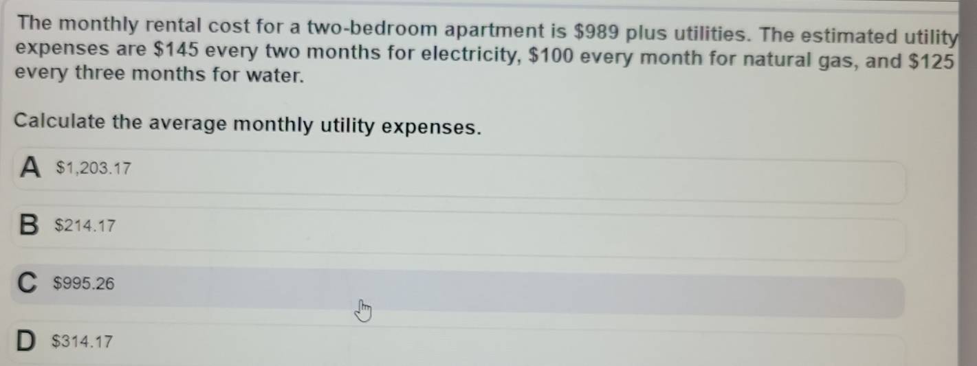 The monthly rental cost for a two-bedroom apartment is $989 plus utilities. The estimated utility
expenses are $145 every two months for electricity, $100 every month for natural gas, and $125
every three months for water.
Calculate the average monthly utility expenses.
A $1,203.17
B $214.17
C $995.26
D $314.17