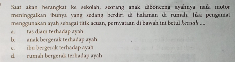 Saat akan berangkat ke sekolah, seorang anak dibonceng ayahnya naik motor
meninggalkan ibunya yang sedang berdiri di halaman di rumah. Jika pengamat
menggunakan ayah sebagai titik acuan, pernyataan di bawah ini betul kecuali ....
a. tas diam terhadap ayah
b. anak bergerak terhadap ayah
c. ibu bergerak terhadap ayah
d. rumah bergerak terhadap ayah