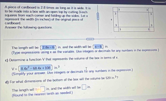 A piece of cardboard is 2.8 times as long as it is wide. It is 3 3
to be made into a box with an open top by cutting 3-inch : 3 3
squares from each comer and folding up the sides. Let x
represent the width (in inches) of the original piece of x
cardboard
3
3
Answer the following questions.
3 3
The length will be (2.8x-6)in n. and the width will be (x-6)in
(Type expressions using x as the variable. Use integers or decimals for any numbers in the expressions.) 
c) Determine a function V that represents the volume of the box in terms of x.
V=(8.4x^2-68.4x+108)in.^3
(Simplify your answer. Use integers or decimals for any numbers in the expression.) 
d) For what dimensions of the bottom of the box will the volume be 520in^3 ? 
The length will c° □ in and the width will be □ in. 
(Round to the nearest tenth as needed.)