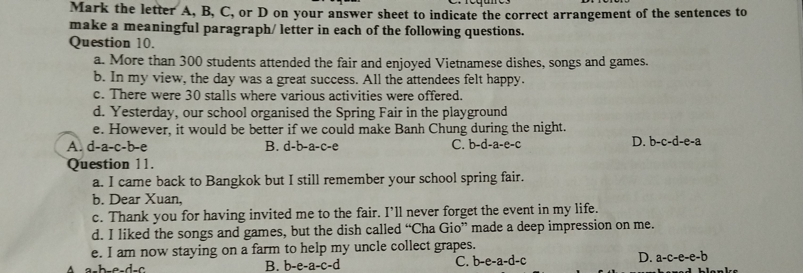 Mark the letter A, B, C, or D on your answer sheet to indicate the correct arrangement of the sentences to
make a meaningful paragraph/ letter in each of the following questions.
Question 10.
a. More than 300 students attended the fair and enjoyed Vietnamese dishes, songs and games.
b. In my view, the day was a great success. All the attendees felt happy.
c. There were 30 stalls where various activities were offered.
d. Yesterday, our school organised the Spring Fair in the playground
e. However, it would be better if we could make Banh Chung during the night.
A. d-a-c-b-e B. d- b-a-c-e C. b-d-a-e-c
D. b-c-d-e-a
Question 11.
a. I came back to Bangkok but I still remember your school spring fair.
b. Dear Xuan,
c. Thank you for having invited me to the fair. I’ll never forget the event in my life.
d. I liked the songs and games, but the dish called “Cha Gio” made a deep impression on me.
e. I am now staying on a farm to help my uncle collect grapes.
^
B. b-e-a-c-d
C. b-e-a-d-c D. a-c-e-e-b