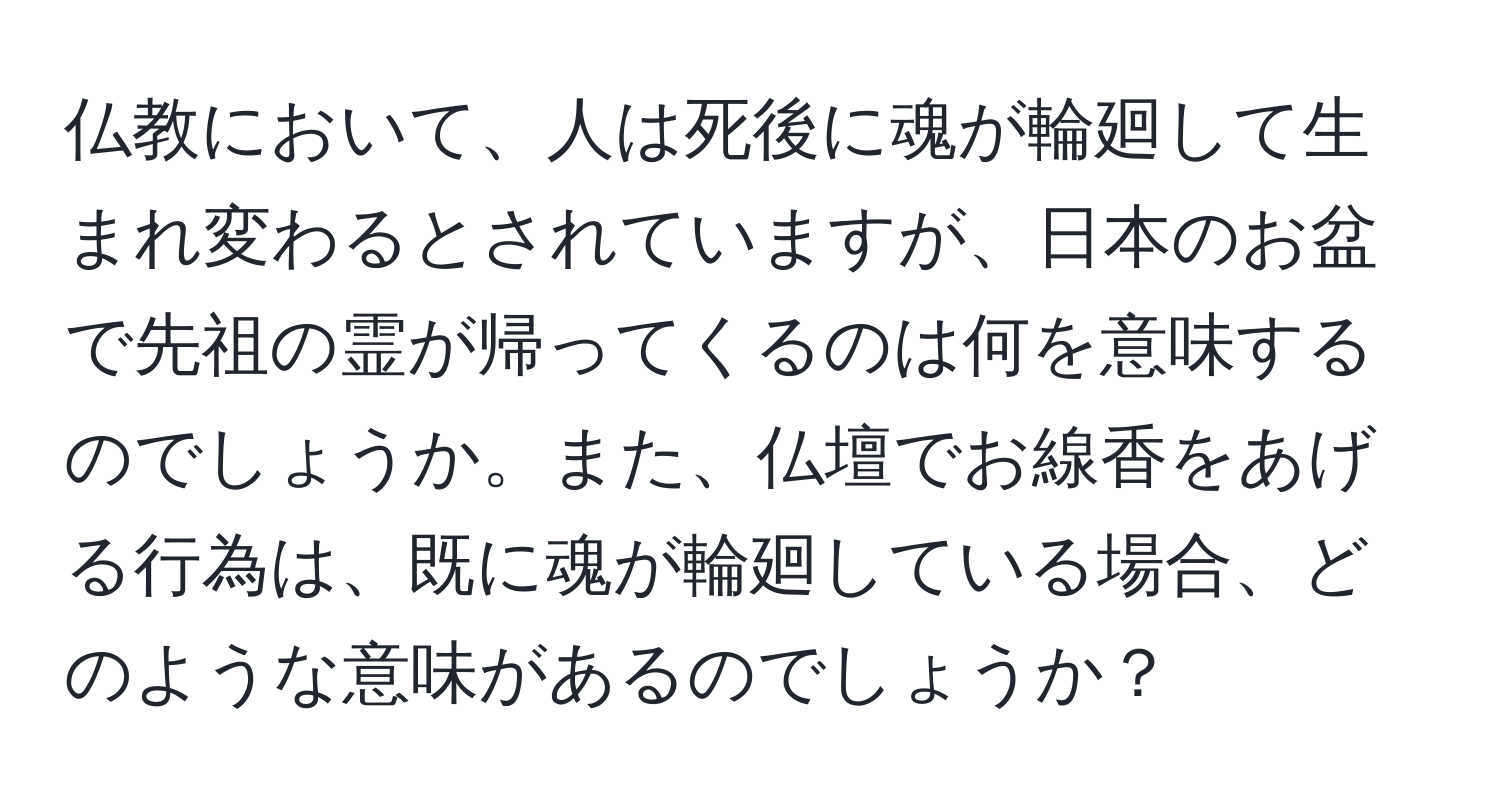 仏教において、人は死後に魂が輪廻して生まれ変わるとされていますが、日本のお盆で先祖の霊が帰ってくるのは何を意味するのでしょうか。また、仏壇でお線香をあげる行為は、既に魂が輪廻している場合、どのような意味があるのでしょうか？