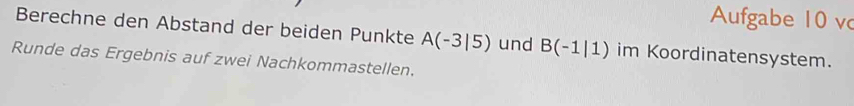 Aufgabe 10 vc 
Berechne den Abstand der beiden Punkte A(-3|5) und B(-1|1) im Koordinatensystem. 
Runde das Ergebnis auf zwei Nachkommastellen.