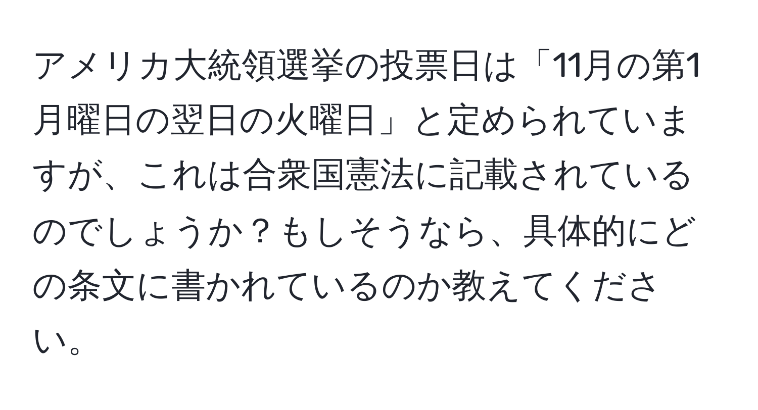 アメリカ大統領選挙の投票日は「11月の第1月曜日の翌日の火曜日」と定められていますが、これは合衆国憲法に記載されているのでしょうか？もしそうなら、具体的にどの条文に書かれているのか教えてください。