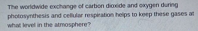 The worldwide exchange of carbon dioxide and oxygen during 
photosynthesis and cellular respiration helps to keep these gases at 
what level in the atmosphere?