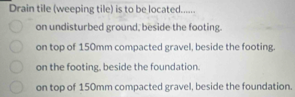 Drain tile (weeping tile) is to be located......
on undisturbed ground, beside the footing.
on top of 150mm compacted gravel, beside the footing.
on the footing, beside the foundation.
on top of 150mm compacted gravel, beside the foundation.