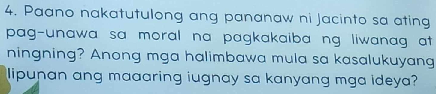 Paano nakatutulong ang pananaw ni Jacinto sa ating 
pag-unawa sa moral na pagkakaiba ng liwanag at 
ningning? Anong mga halimbawa mula sa kasalukuyang 
lipunan ang maaaring iugnay sa kanyang mga ideya?