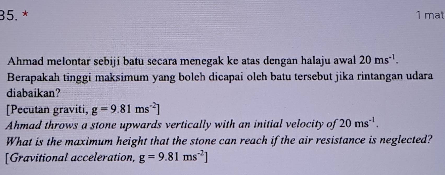 35.* 1 mat 
Ahmad melontar sebiji batu secara menegak ke atas dengan halaju awal 20ms^(-1). 
Berapakah tinggi maksimum yang boleh dicapai oleh batu tersebut jika rintangan udara 
diabaikan? 
[Pecutan graviti, g=9.81ms^(-2)]
Ahmad throws a stone upwards vertically with an initial velocity of 20ms^(-1). 
What is the maximum height that the stone can reach if the air resistance is neglected? 
[Gravitional acceleration, g=9.81ms^(-2)]