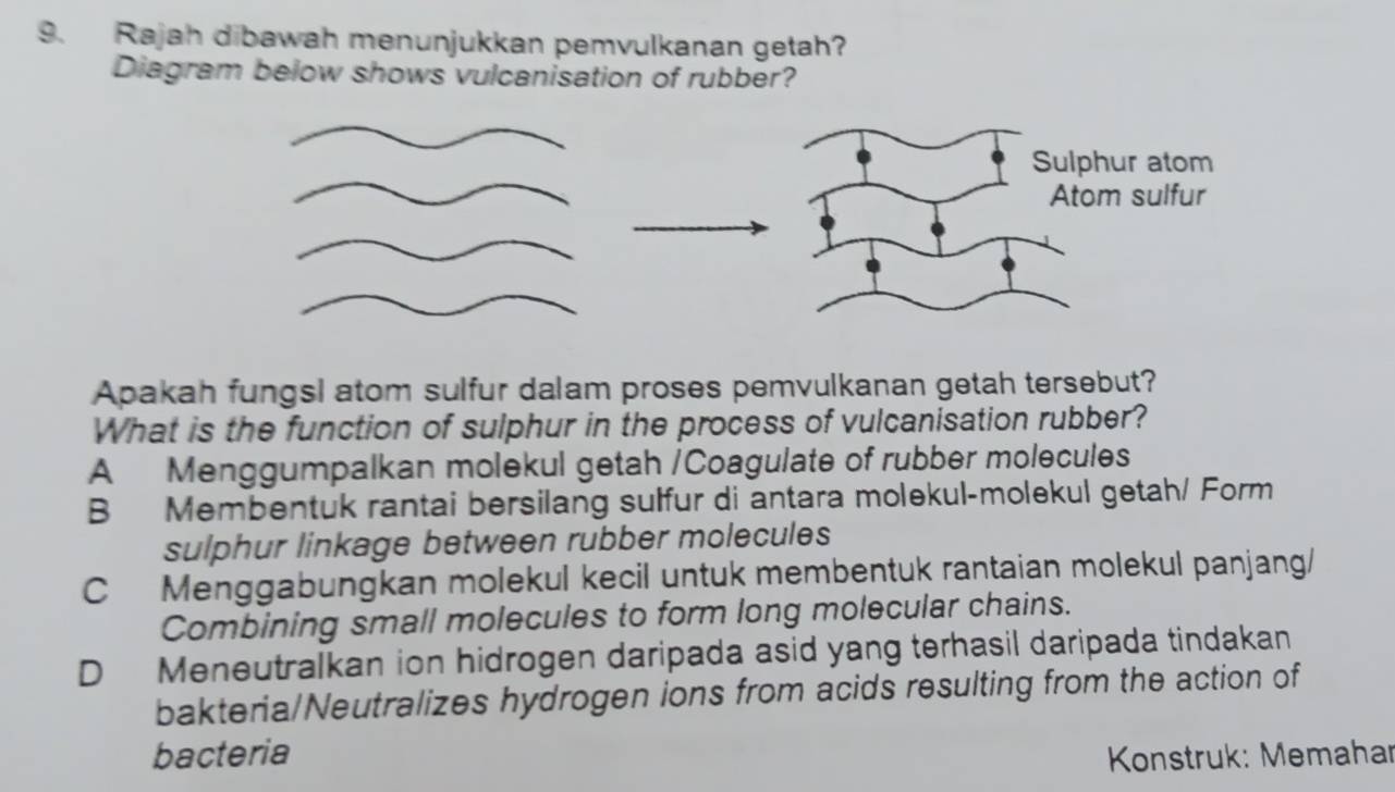 Rajah dibawah menunjukkan pemvulkanan getah?
Diagram below shows vulcanisation of rubber?
Apakah fungsl atom sulfur dalam proses pemvulkanan getah tersebut?
What is the function of sulphur in the process of vulcanisation rubber?
A Menggumpalkan molekul getah /Coagulate of rubber molecules
B Membentuk rantai bersilang sulfur di antara molekul-molekul getah/ Form
sulphur linkage between rubber molecules
C Menggabungkan molekul kecil untuk membentuk rantaian molekul panjang/
Combining small molecules to form long molecular chains.
D Meneutralkan ion hidrogen daripada asid yang terhasil daripada tindakan
bakteria/Neutralizes hydrogen ions from acids resulting from the action of
bacteria * Konstruk: Memahar