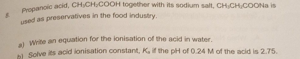 Propanoic acid, CH_3CH_2 COOH together with its sodium salt, CH_3CH_2COONa is 
used as preservatives in the food industry. 
a) Write an equation for the ionisation of the acid in water.
K_a
h) Solve its acid ionisation constant, if the pH of 0.24 M of the acid is 2.75.