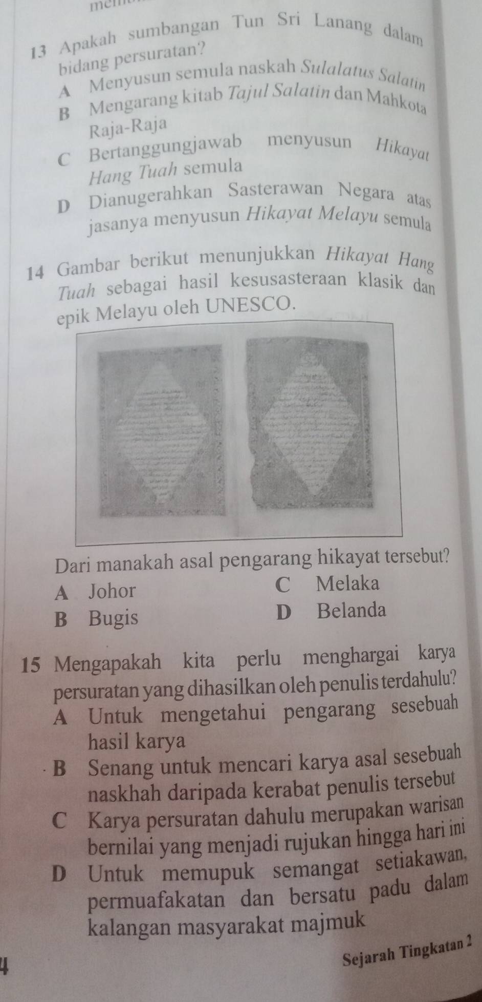 mem
13 Apakah sumbangan Tun Sri Lanang dalam
bidang persuratan?
A Menyusun semula naskah Sulalatus Salatin
B Mengarang kitab Tajul Salatin dan Mahkota
Raja-Raja
C Bertanggungjawab menyusun Hikayat
Hang Tuah semula
D Dianugerahkan Sasterawan Negara atas
jasanya menyusun Hikayat Melayu semula
14 Gambar berikut menunjukkan Hikayat Hang
Tuah sebagai hasil kesusasteraan klasik dan
ayu oleh UNESCO.
Dari manakah asal pengarang hikayat tersebut?
A Johor C Melaka
B Bugis D Belanda
15 Mengapakah kita perlu menghargai karya
persuratan yang dihasilkan oleh penulis terdahulu?
A Untuk mengetahui pengarang sesebuah
hasil karya
B Senang untuk mencari karya asal sesebuah
naskhah daripada kerabat penulis tersebut
C Karya persuratan dahulu merupakan warisan
bernilai yang menjadi rujukan hingga hari ini
D Untuk memupuk semangat setiakawan,
permuafakatan dan bersatu padu dalam
kalangan masyarakat majmuk
a
Sejarah Tingkatan 2