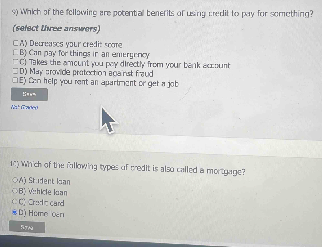 Which of the following are potential benefits of using credit to pay for something?
(select three answers)
A) Decreases your credit score
B) Can pay for things in an emergency
C) Takes the amount you pay directly from your bank account
D) May provide protection against fraud
E) Can help you rent an apartment or get a job
Save
Not Graded
10) Which of the following types of credit is also called a mortgage?
A) Student loan
B) Vehicle loan
C) Credit card
D) Home loan
Save