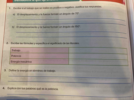 Escribe si el trabajo que se realiza es positivo o negativo. Justifica tus respuestas. 
a) El desplazamiento y la fuerza forman un ángulo de 70°. 
_ 
_ 
b) El desplazamiento y la fuerza forman un ángulo de 150°. 
_ 
_ 
2. Escribe las fórmulas y especifica el significado de las literales. 
3. Define la energía en términos de trabajo. 
_ 
_ 
4. Explica con tus palabras qué es la potencia. 
_