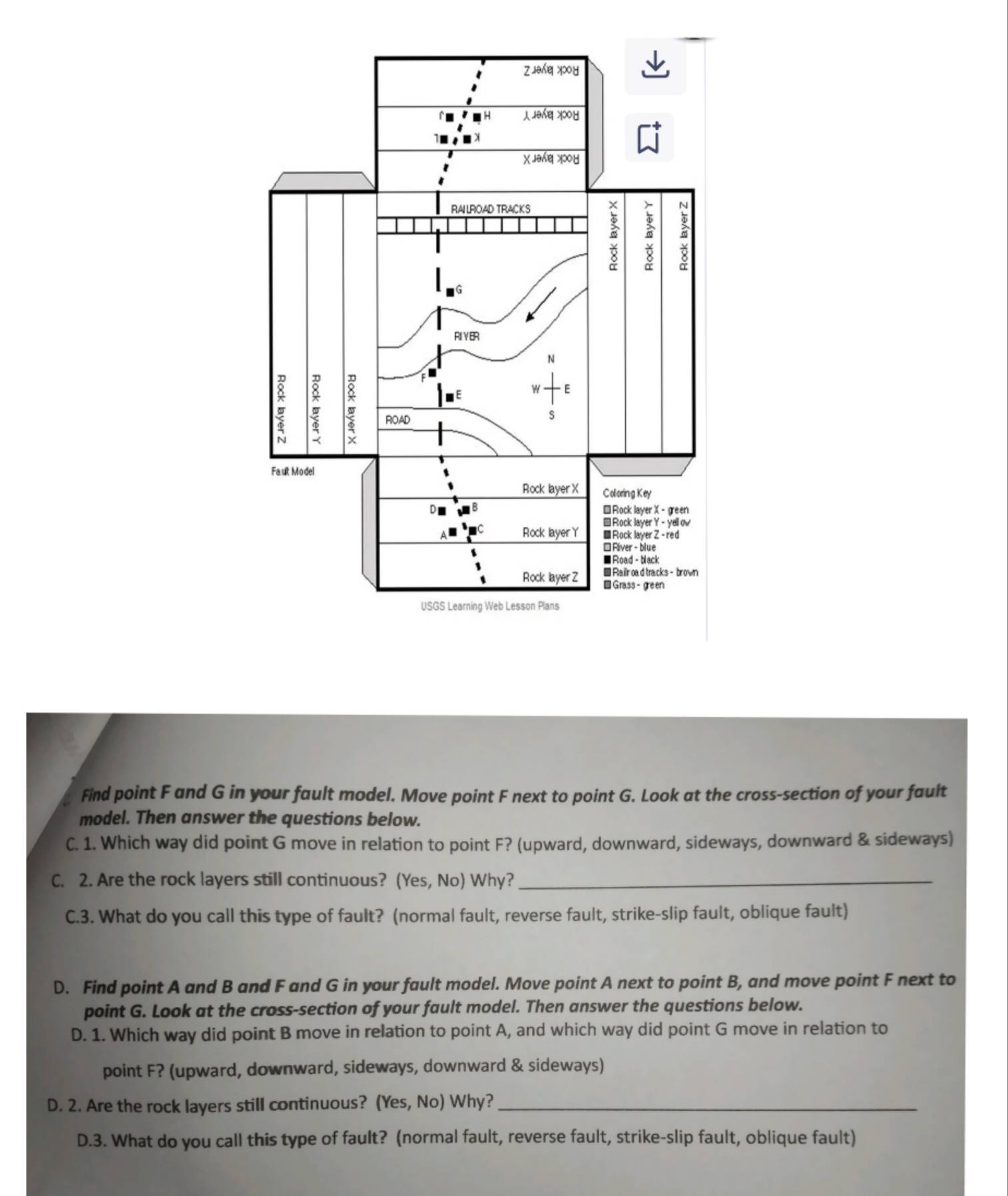 Find point F and G in your fault model. Move point F next to point G. Look at the cross-section of your fault 
model. Then answer the questions below. 
C. 1. Which way did point G move in relation to point F? (upward, downward, sideways, downward & sideways) 
C. 2. Are the rock layers still continuous? (Yes, No) Why?_ 
C.3. What do you call this type of fault? (normal fault, reverse fault, strike-slip fault, oblique fault) 
D. Find point A and B and F and G in your fault model. Move point A next to point B, and move point F next to 
point G. Look at the cross-section of your fault model. Then answer the questions below. 
D. 1. Which way did point B move in relation to point A, and which way did point G move in relation to 
point F? (upward, downward, sideways, downward & sideways) 
D. 2. Are the rock layers still continuous? (Yes, No) Why?_ 
D.3. What do you call this type of fault? (normal fault, reverse fault, strike-slip fault, oblique fault)