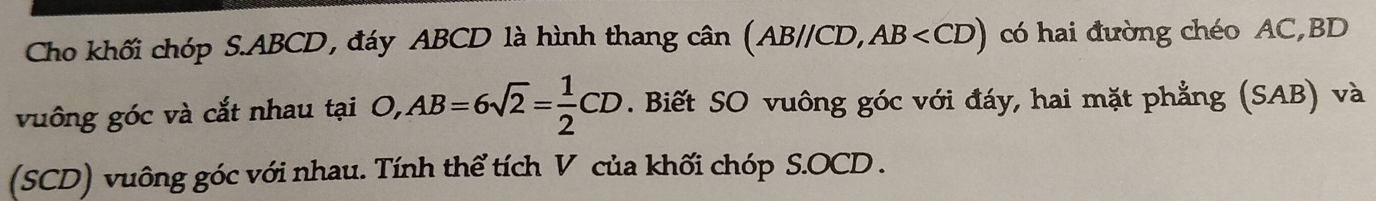 Cho khối chóp S. ABCD, đáy ABCD là hình thang cân (AB//CD, ,AB có hai đường chéo AC, BD
vuông góc và cắt nhau tại O, AB=6sqrt(2)= 1/2 CD. Biết SO vuông góc với đáy, hai mặt phẳng (SAB) và 
(SCD) vuông góc với nhau. Tính thể tích V của khối chóp S. OCD.