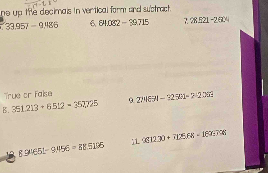 ne up the decimals in vertical form and subtract. 
. 33.957-9.486
6. 64.082-39.715 7 28.521-2.604
True or False 
8. 351.213+6.512=357.725 9. 27.4654-32.591=242.063
8.94651-9.456=88.5195 11.. 9812.30+7125.68=16937.98