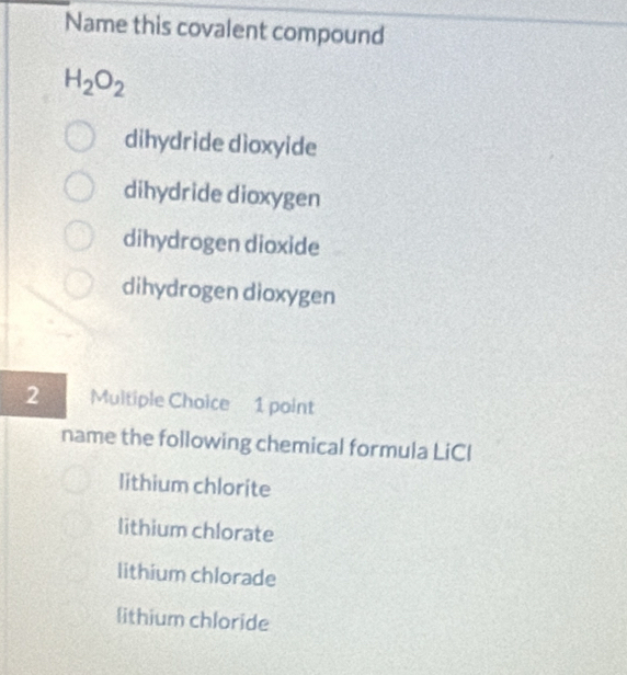 Name this covalent compound
H_2O_2
dihydride dioxyide
dihydride dioxygen
dihydrogen dioxide
dihydrogen dioxygen
2 Multiple Choice 1 point
name the following chemical formula LiCI
lithium chlorite
lithium chlorate
lithium chlorade
lithium chloride