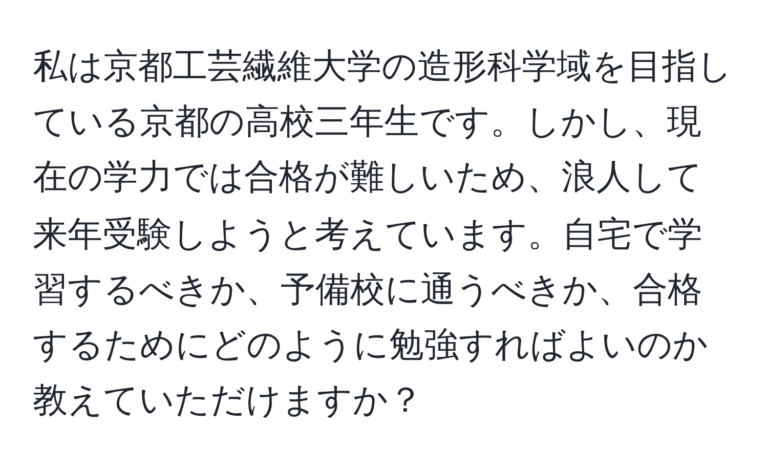 私は京都工芸繊維大学の造形科学域を目指している京都の高校三年生です。しかし、現在の学力では合格が難しいため、浪人して来年受験しようと考えています。自宅で学習するべきか、予備校に通うべきか、合格するためにどのように勉強すればよいのか教えていただけますか？