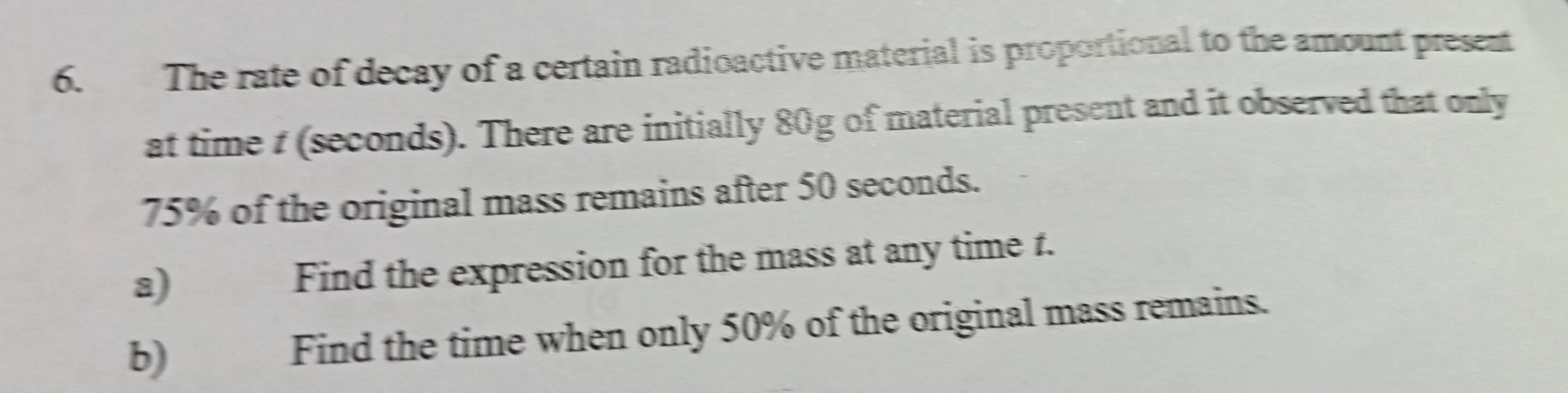 The rate of decay of a certain radioactive material is proportional to the amount present 
at time t (seconds). There are initially 80g of material present and it observed that only
75% of the original mass remains after 50 seconds. 
a) Find the expression for the mass at any time t. 
b) Find the time when only 50% of the original mass remains.