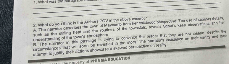 What was the paragraph 
_
2. What do you think is the Authors POV in the above excerpt?
A. The narrator describes the town of Maycomb from her childhood perspective. The use of sensory details,
such as the stifling heat and the routines of the townsfolk, reveals Scout's keen observations and her
understanding of the town's atmosphere.
B. The narrator in this passage is trying to convince the reader that they are not insane, despite the
circumstances that will soon be revealed in the story. The narrator's insistence on their sanity and their
attempt to justify their actions showcase a skewed perspective on reality.
the property of PHINMA EDUCATION