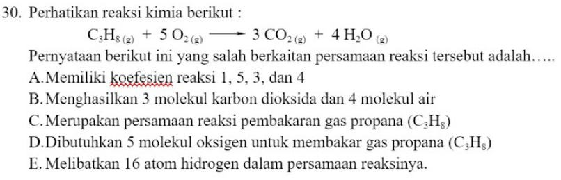 Perhatikan reaksi kimia berikut :
C_3H_8(g)+5O_2(g)to 3CO_2(g)+4H_2O_(g)
Pernyataan berikut ini yang salah berkaitan persamaan reaksi tersebut adalah…...
A.Memiliki koefesien reaksi 1, 5, 3, dan 4
B.Menghasilkan 3 molekul karbon dioksida dan 4 molekul air
C.Merupakan persamaan reaksi pembakaran gas propana (C_3H_8)
D.Dibutuhkan 5 molekul oksigen untuk membakar gas propana (C_3H_8)
E. Melibatkan 16 atom hidrogen dalam persamaan reaksinya.