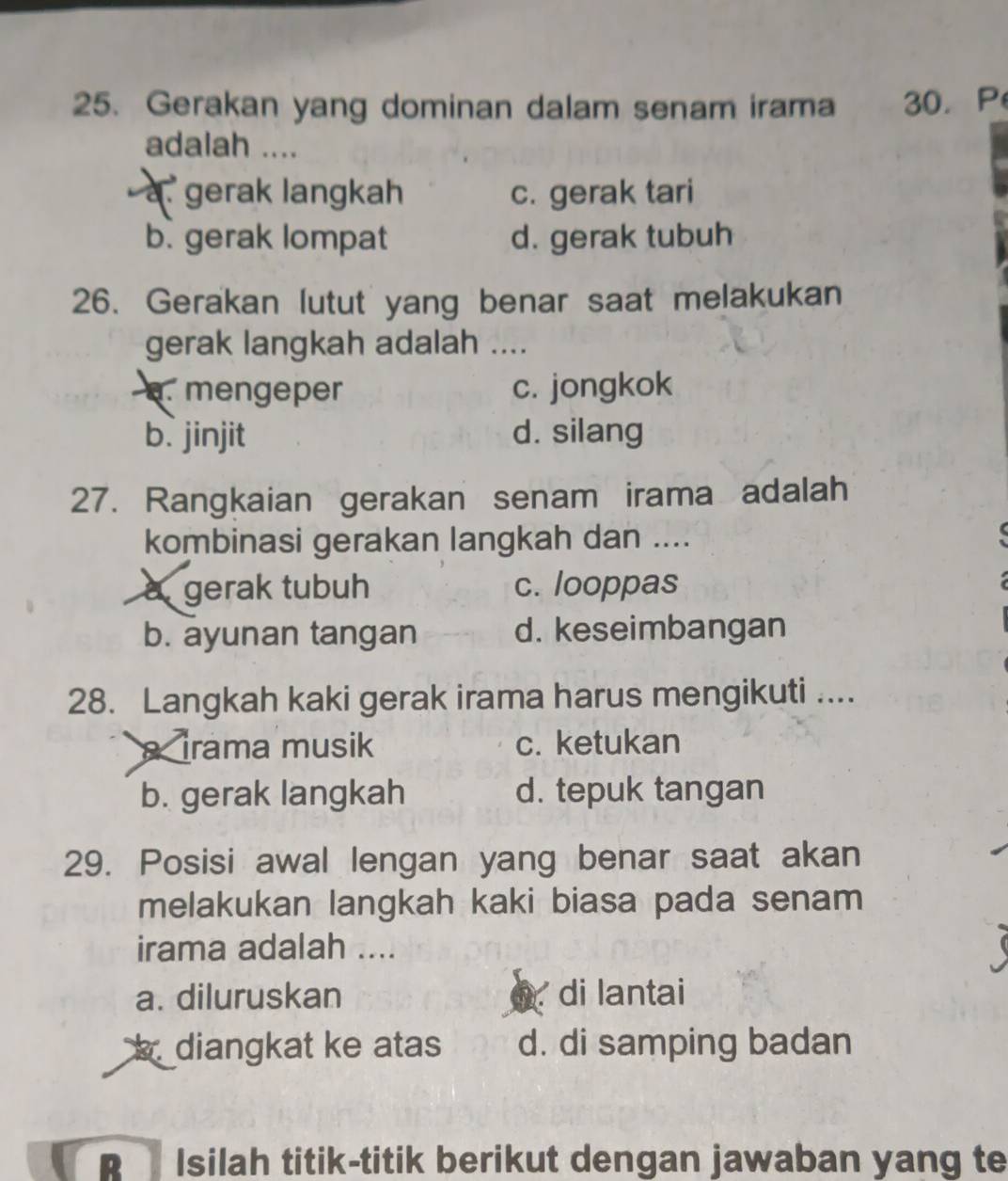 Gerakan yang dominan dalam senam irama 30. P
adalah ....
a. gerak langkah c. gerak tari
b. gerak lompat d. gerak tubuh
26. Gerakan lutut yang benar saat melakukan
gerak langkah adalah ..... mengeper c. jongkok
b. jinjit d. silang
27. Rangkaian gerakan senam irama adalah
kombinasi gerakan langkah dan ....
a gerak tubuh c. looppas
b. ayunan tangan d. keseimbangan
28. Langkah kaki gerak irama harus mengikuti ....
irama musik c. ketukan
b. gerak langkah d. tepuk tangan
29. Posisi awal lengan yang benar saat akan
melakukan langkah kaki biasa pada senam
irama adalah ....
a. diluruskan fr di lantai
diangkat ke atas d. di samping badan
p Isilah titik-titik berikut dengan jawaban yang te