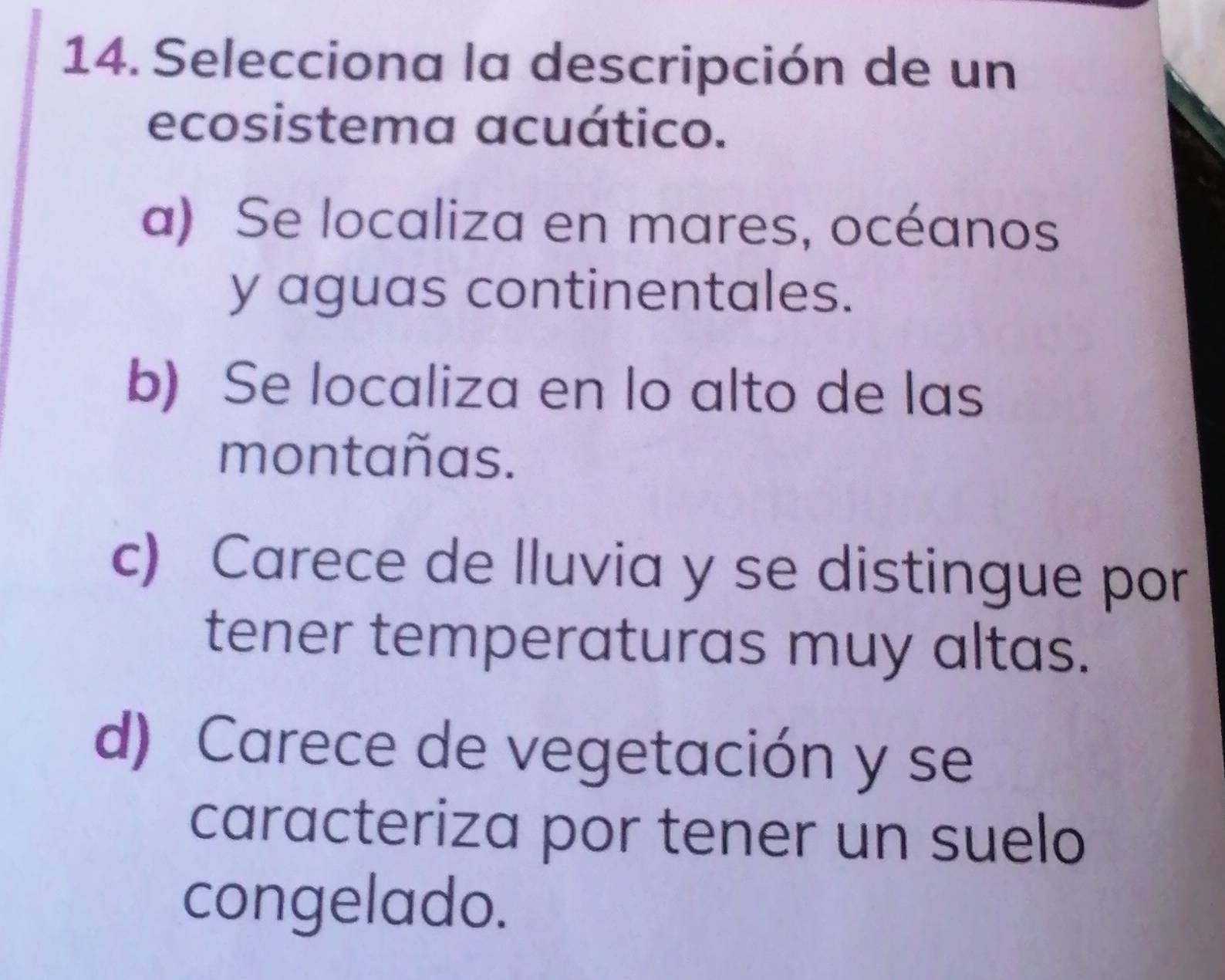 Selecciona la descripción de un
ecosistema acuático.
a) Se localiza en mares, océanos
y aguas continentales.
b) Se localiza en lo alto de las
montañas.
c) Carece de lluvia y se distingue por
tener temperaturas muy altas.
d) Carece de vegetación y se
caracteriza por tener un suelo
congelado.