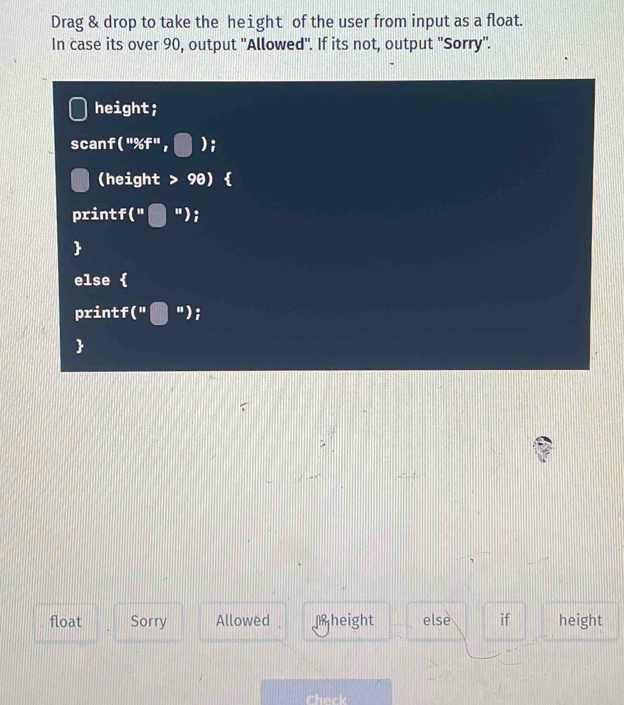 Drag & drop to take the height of the user from input as a float. 
In case its over 90, output ''Allowed''. If its not, output ''Sorry''. 
height; 
scanf (''% f'', ); 
(height > 90) 
printf ( "); 
 
else  
printf(" t "); 
 
float Sorry Allowed height else if height 
Check