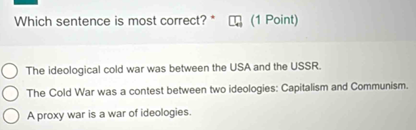 Which sentence is most correct? * (1 Point)
The ideological cold war was between the USA and the USSR.
The Cold War was a contest between two ideologies: Capitalism and Communism.
A proxy war is a war of ideologies.