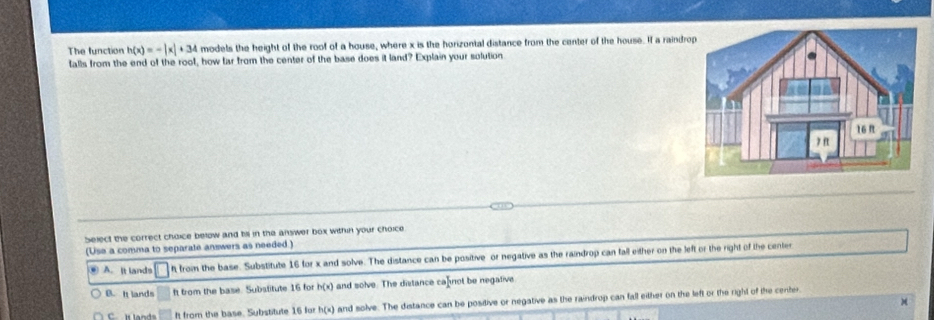 The function h(x)=-|x|+34 models the height of the roof of a house, where x is the horizontal distance from the center of the house. If a raindro
falls from the end of the rool, how far from the center of the base does it land? Explain your solution
Select the correct choice below and tis in the answer box within your choice
(Use a comma to separale answers as needed.)
. A. It lands h from the base. Substitute 16 for x and solve. The distance can be positive or negative as the raindrop can fall either on the left or the right of the center
B. It lands ft from the base. Substitute 16 for h(x) and solve. The distance ca not be negative
l land It from the base. Substitute 16 for h(x) and solve. The distance can be positive or negative as the raindrop can fall either on the left or the right of the center.