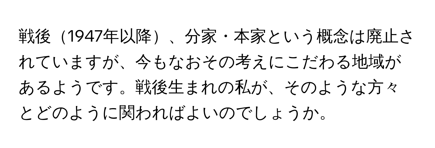 戦後1947年以降、分家・本家という概念は廃止されていますが、今もなおその考えにこだわる地域があるようです。戦後生まれの私が、そのような方々とどのように関わればよいのでしょうか。