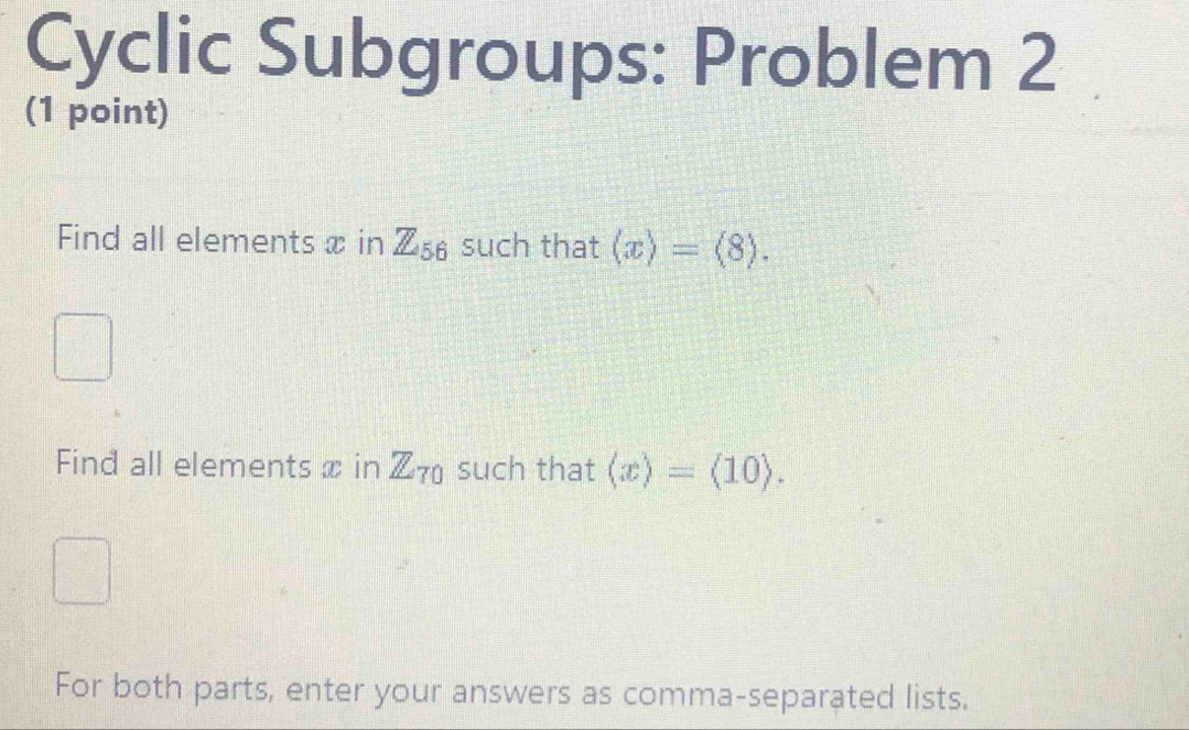 Cyclic Subgroups: Problem 2 
(1 point) 
Find all elements x in Z_56 such that (x)=(8). 
Find all elements x in Z_70 such that (x)=(10). 
For both parts, enter your answers as comma-separated lists.