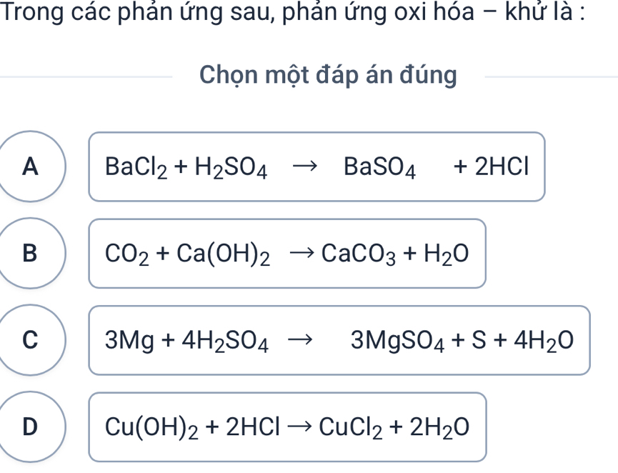 Trong các phán ứng sau, phán ứng oxi hóa - khứ là :
Chọn một đáp án đúng
A BaCl_2+H_2SO_4to BaSO_4+2HCl
B CO_2+Ca(OH)_2to CaCO_3+H_2O
C 3Mg+4H_2SO_4to 3MgSO_4+S+4H_2O
D Cu(OH)_2+2HClto CuCl_2+2H_2O