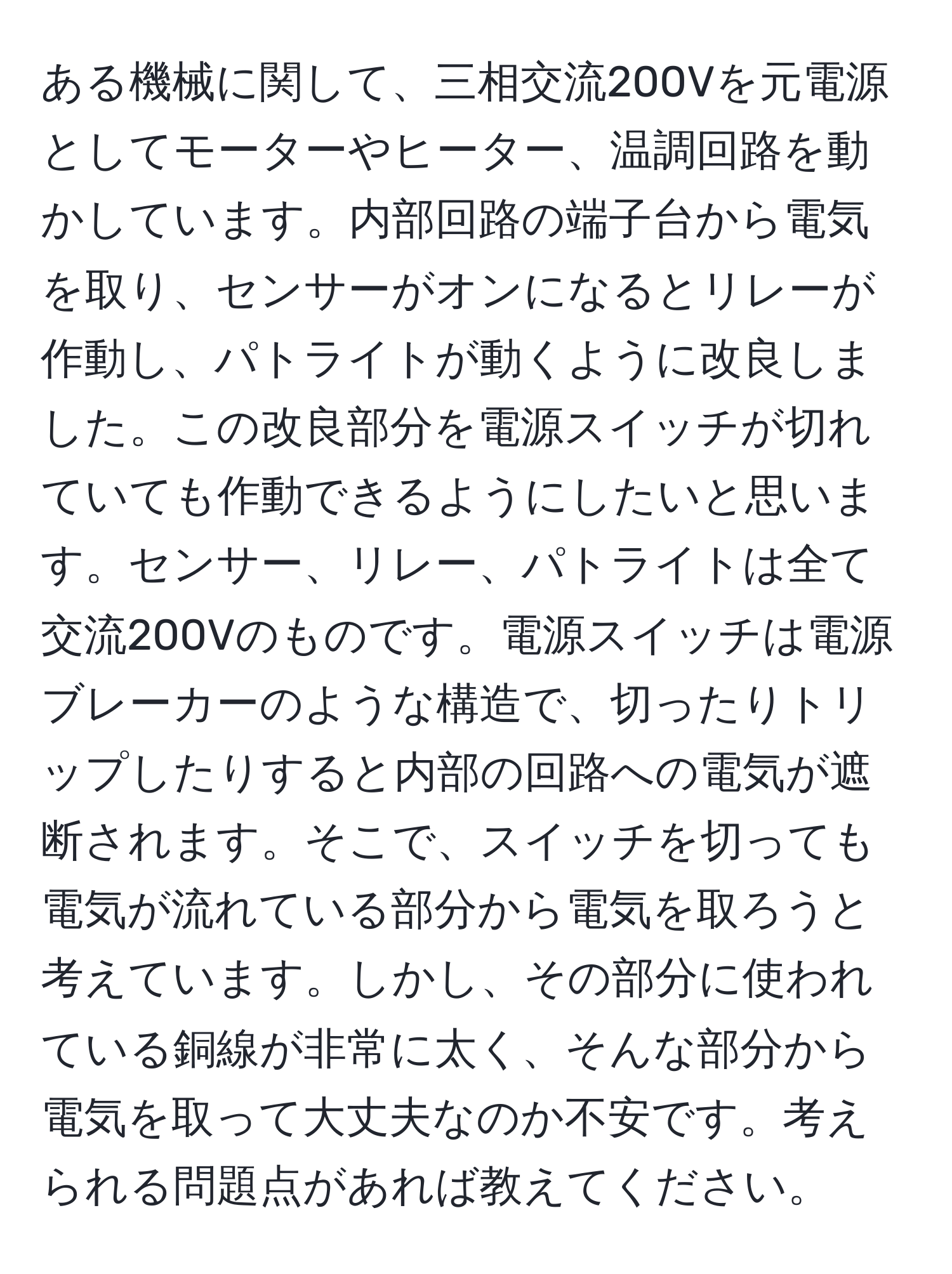 ある機械に関して、三相交流200Vを元電源としてモーターやヒーター、温調回路を動かしています。内部回路の端子台から電気を取り、センサーがオンになるとリレーが作動し、パトライトが動くように改良しました。この改良部分を電源スイッチが切れていても作動できるようにしたいと思います。センサー、リレー、パトライトは全て交流200Vのものです。電源スイッチは電源ブレーカーのような構造で、切ったりトリップしたりすると内部の回路への電気が遮断されます。そこで、スイッチを切っても電気が流れている部分から電気を取ろうと考えています。しかし、その部分に使われている銅線が非常に太く、そんな部分から電気を取って大丈夫なのか不安です。考えられる問題点があれば教えてください。