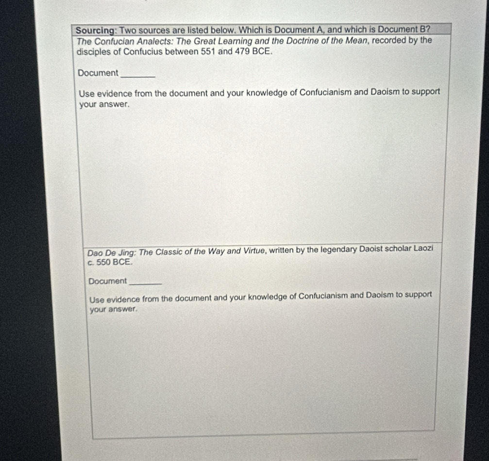 Sourcing: Two sources are listed below. Which is Document A, and which is Document B? 
The Confucian Analects: The Great Learning and the Doctrine of the Mean, recorded by the 
disciples of Confucius between 551 and 479 BCE. 
Document_ 
Use evidence from the document and your knowledge of Confucianism and Daoism to support 
your answer. 
Dao De Jing: The Classic of the Way and Virtue, written by the legendary Daoist scholar Laozi 
c. 550 BCE. 
Document_ 
Use evidence from the document and your knowledge of Confucianism and Daoism to support 
your answer.