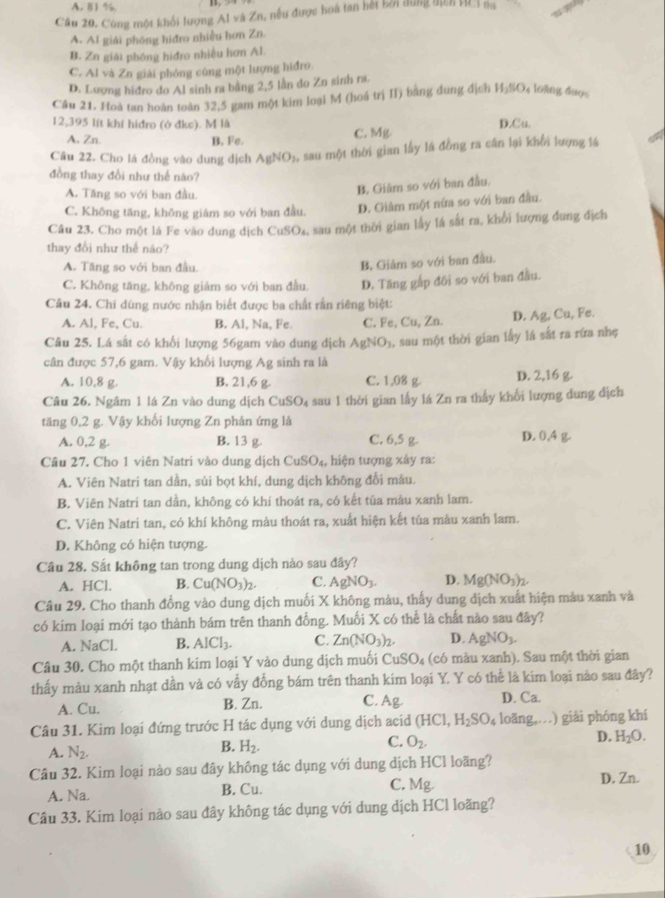 A. 81 %
Câu 20, Cùng một khối lượng Al và Zn, nếu được hoá tan hếi bởi dùng nịch HCiaa
A. Al giải phóng hiđro nhiều hơn Zn.
B. Zn giải phóng hiđro nhiều hơn Al.
C. Al và Zn giải phóng cùng một lượng hiđro.
D. Lượng hiđro do Al sinh ra bằng 2,5 lần do Zn sinh ra.
Câu 21. Hoà tan hoàn toàn 32,5 gam một kim loại M (hoá trị II) bằng dung địch H_2SO_4 4 loàng được
12,395 lít khí hiđro (ở đke). M là D.Cu.
A. Zn.
B. Fe. C. Mg
Câu 22. Cho lá đồng vào dung dịch AgNO_3, Asau một thời gian lấy là đồng ra cân lại khổi lượng lá
đồng thay đổi như thế náo?
A. Tăng so với ban đầu.
B. Giám so với ban đầu.
C. Không tăng, không giảm so với ban đầu. D. Giảm một nữa so với ban đầu.
Câu 23. Cho một lá Fe vào dung địch CuSO_4 sau một thời gian lấy lá sắt ra, khối lượng đung địch
thay đổi như thế náo?
A. Tăng so với ban đầu.
B. Giám so với ban đầu.
C. Không tăng, không giám so với ban đầu. D. Tăng gấp đôi so với ban đầu.
Câu 24. Chi dùng nước nhận biết được ba chất rần riêng biệt:
A. Al, Fe, Cu. B. Al, Na, Fe. C. Fe, Cu, Zn. D. Ag Cu Fe
Câu 25. Lá sắt có khối lượng 56gam vào dung địch AgNO_3 , sau một thời gian lấy lá sắt ra rứa nhẹ
cân được 57,6 gam. Vậy khối lượng Ag sinh ra là
A. 10,8 g. B. 21,6 g. C. 1,08 g D. 2,16 g.
Câu 26. Ngâm 1 lá Zn vào dung dịch CuSO_4 sau 1 thời gian lấy lá Zn ra thấy khối lượng dung địch
tăng 0,2 g. Vậy khối lượng Zn phản ứng là D. 0,4
A. 0,2 g. B. 13 g C. 6,5 g.
Câu 27. Cho 1 viên Natri vào dung dịch CuSO_4, , hiện tượng xây ra:
A. Viên Natri tan dần, sủi bọt khí, dung dịch không đổi mẫu.
B. Viên Natri tan dần, không có khí thoát ra, có kết tủa màu xanh lam.
C. Viên Natri tan, có khí không màu thoát ra, xuất hiện kết tủa màu xanh lam.
D. Không có hiện tượng.
Cầu 28. Sắt không tan trong dung dịch nào sau đây?
A. HCl. B. Cu(NO_3)_2. C. AgNO_3. D. Mg(NO_3)_2.
Câu 29. Cho thanh đồng vào dung dịch muối X không màu, thấy dung địch xuất hiện màu xanh và
có kim loại mới tạo thành bám trên thanh đồng. Muối X có thể là chất nào sau đây?
A. NaCl. B. AlCl_3. C. Zn(NO_3)_2. D. AgNO_3.
Câu 30. Cho một thanh kim loại Y vào dung dịch muối CuSO_4 (có màu xanh). Sau một thời gian
thấy màu xanh nhạt dần và có vấy đồng bám trên thanh kim loại Y. Y có thể là kim loại nào sau đây?
A. Cu. B. Zn. C. Ag D. Ca.
Câu 31. Kim loại đứng trước H tác dụng với dung dịch aci (HCl,H_2SO_4 loǎng,.  ) giải phóng khí
D. H_2O.
A. N_2.
B. H_2.
C. O_2.
Câu 32. Kim loại nào sau đây không tác dụng với dung dịch HCl loãng?
A. Na. B. Cu. C. Mg.
D, Zn.
Câu 33. Kim loại nào sau đây không tác dụng với dung dịch HCl loãng?
10