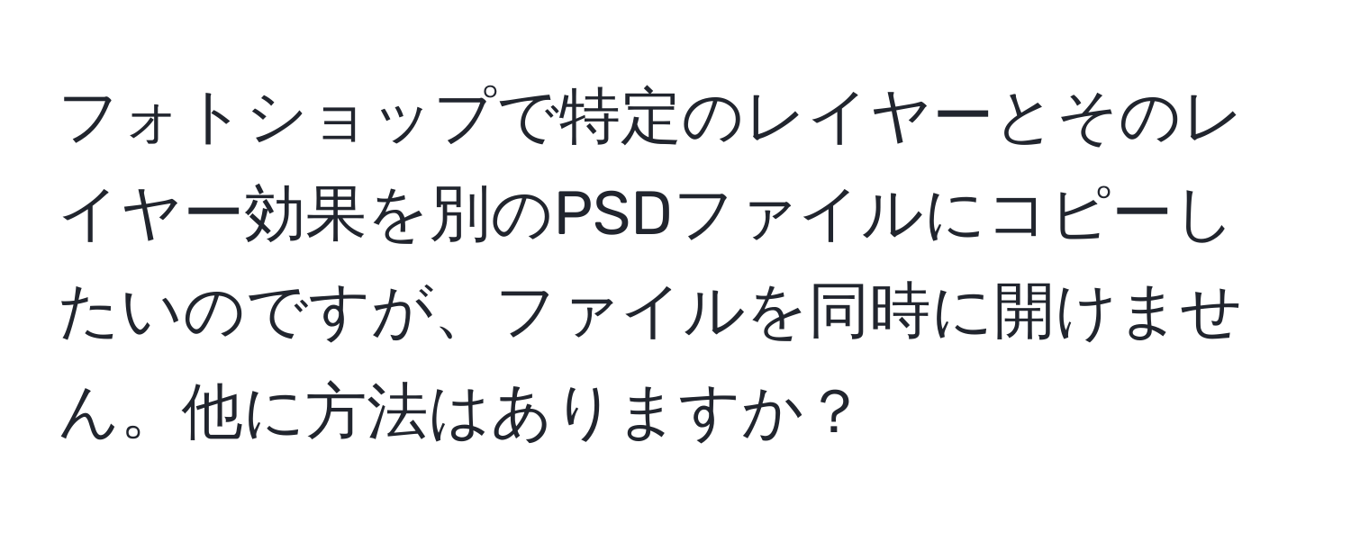 フォトショップで特定のレイヤーとそのレイヤー効果を別のPSDファイルにコピーしたいのですが、ファイルを同時に開けません。他に方法はありますか？