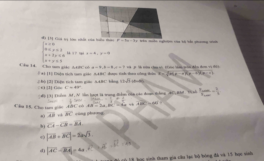 [3] Giá trị lớn nhất của biểu thức F=5x-3 trên miền nghiệm của hệ bắt phương trình
beginarrayl x≥ 0 0≤ y≤ 2 x+2y≤ 6 x+y≤ 5endarray. là 1 7 tại x=4, y=0
Câu 14. Cho tam giác △ ABC có a=9, b=8, c=7 và p là nửa chu vi. (Góc làm tròn đến đơn : ao
a) [1] Diện tích tam giác △ ABC được tính theo công thức S=sqrt(p(p-a)(p-b)(p-c)). 
(b) [2] Diện tích tam giác △ ABC bằng 12sqrt(5)(dvdt). 
£c) [2] Góc Capprox 49°. 
gd) [3] Điểm M, N lần lượt là trung điểm của các đoạn thắng AC, BM. Tỉ số frac S_△ AMNS_△ ABC= 2/5 . 
Câu 15. Cho tam giác ABC có AB=2a, BC=4a và widehat ABC=60° ? 
a) overline AB và overline BC cùng phương. 
b) overline CA-overline CB=overline BA. 
c) |vector AB+vector BC|=2asqrt(3). 
d) |overline AC-overline BA|=4a
có có 18 học sinh tham gia câu lạc bộ bóng đá và 15 học sinh